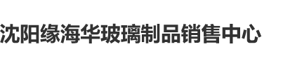 大鸡巴操爽视频沈阳缘海华玻璃制品销售中心